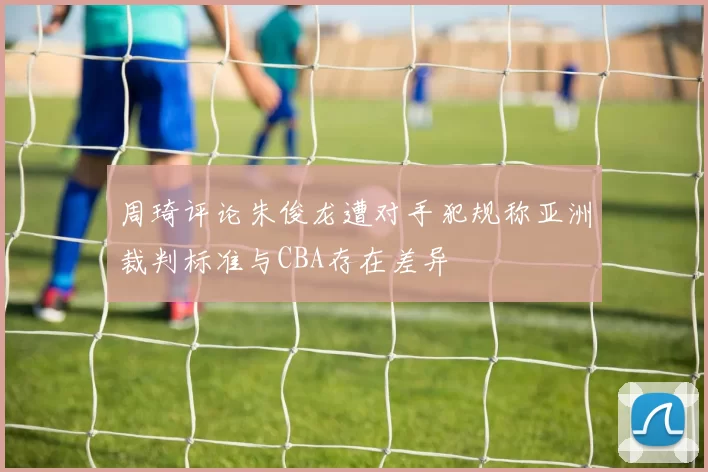 周琦评论朱俊龙遭对手犯规称亚洲裁判标准与CBA存在差异