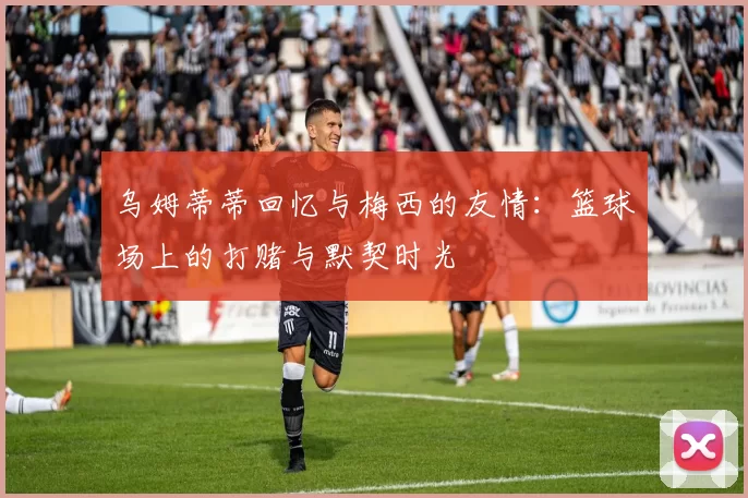 乌姆蒂蒂回忆与梅西的友情：篮球场上的打赌与默契时光