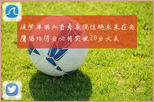 追梦库明加首秀表现惊艳未来在老鹰场均得分必将突破20分大关