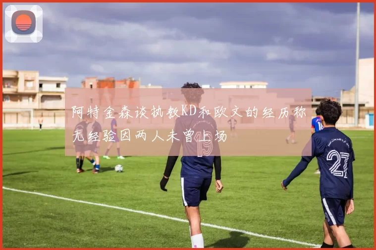 阿特金森谈执教KD和欧文的经历称无经验因两人未曾上场