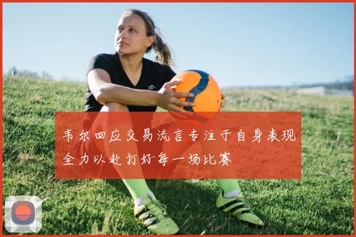 韦尔回应交易流言专注于自身表现全力以赴打好每一场比赛