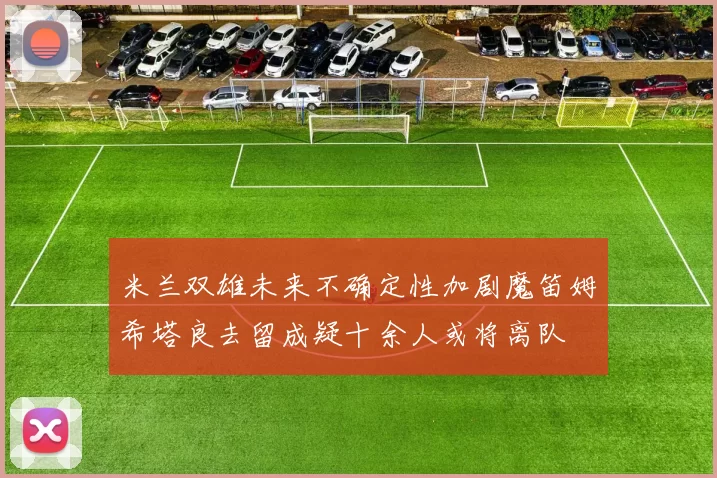 米兰双雄未来不确定性加剧魔笛姆希塔良去留成疑十余人或将离队